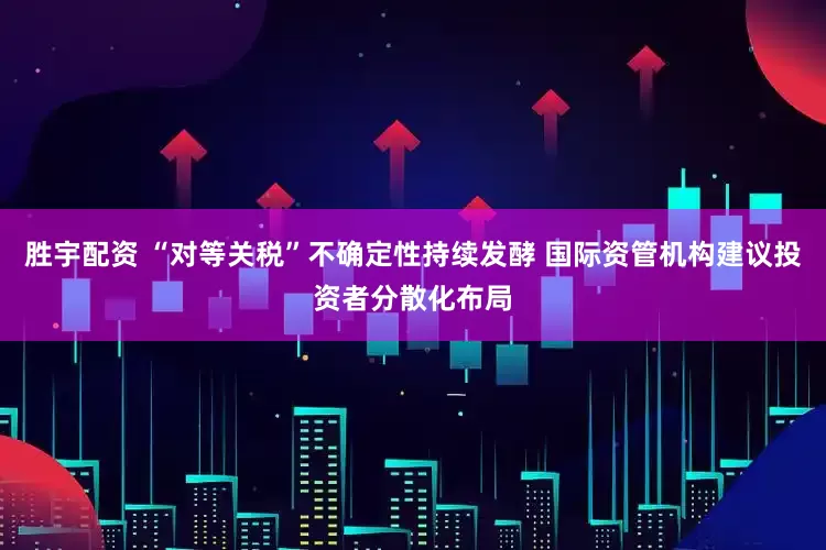 胜宇配资 “对等关税”不确定性持续发酵 国际资管机构建议投资者分散化布局
