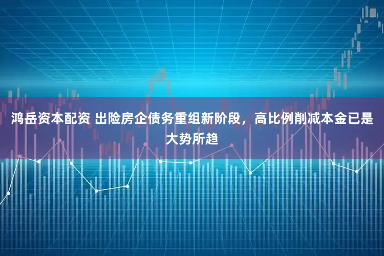 鸿岳资本配资 出险房企债务重组新阶段，高比例削减本金已是大势所趋