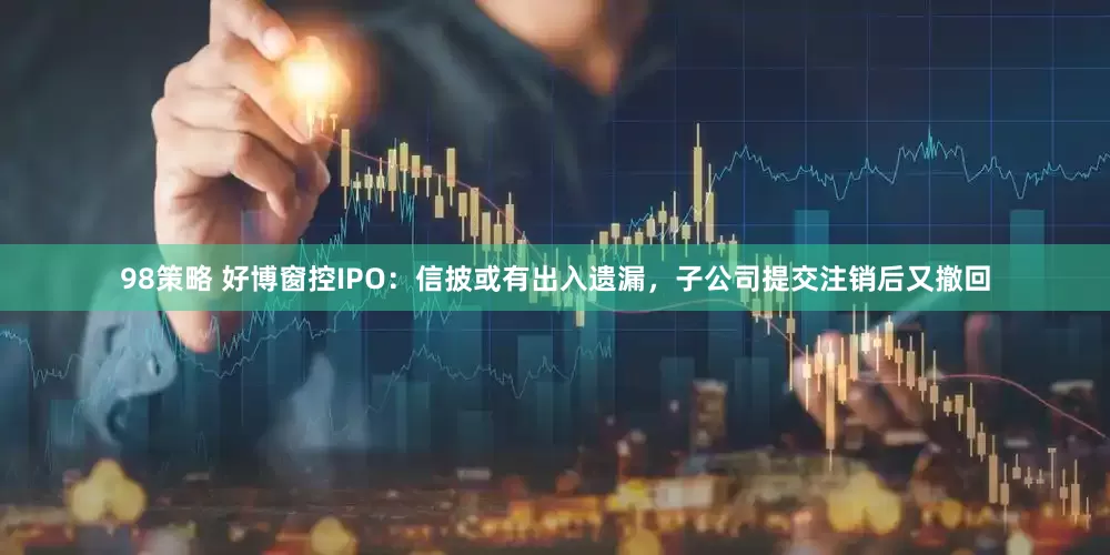 98策略 好博窗控IPO：信披或有出入遗漏，子公司提交注销后又撤回