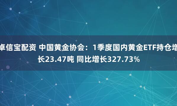 卓信宝配资 中国黄金协会：1季度国内黄金ETF持仓增长23.47吨 同比增长327.73%