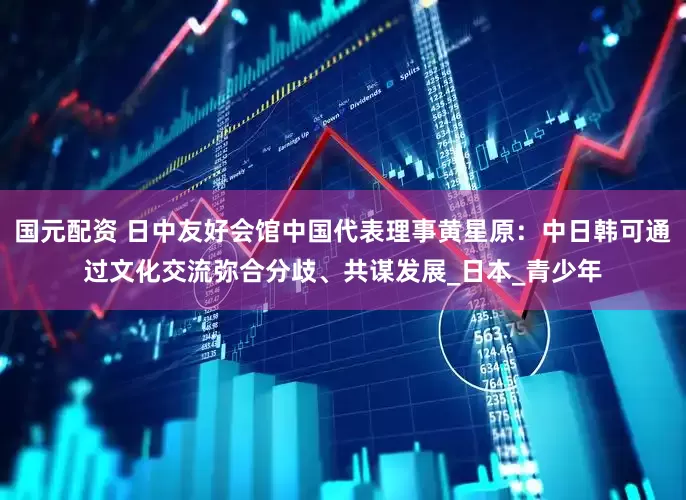 国元配资 日中友好会馆中国代表理事黄星原：中日韩可通过文化交流弥合分歧、共谋发展_日本_青少年