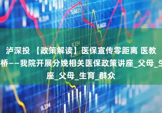 泸深投 【政策解读】医保宣传零距离 医教共筑安心桥——我院开展分娩相关医保政策讲座_父母_生育_群众