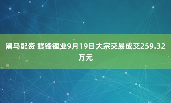 黑马配资 赣锋锂业9月19日大宗交易成交259.32万元