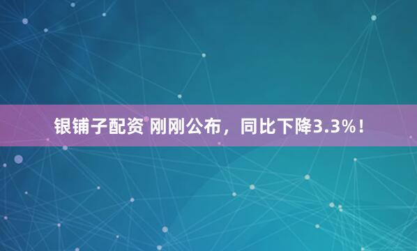 银铺子配资 刚刚公布，同比下降3.3%！