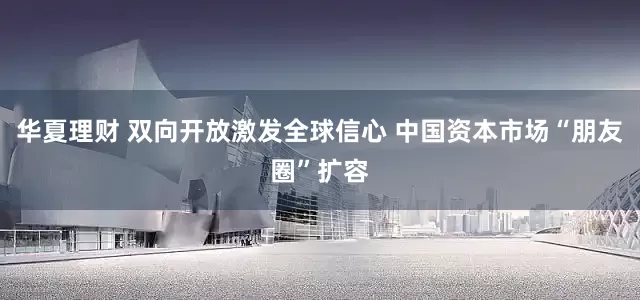 华夏理财 双向开放激发全球信心 中国资本市场“朋友圈”扩容